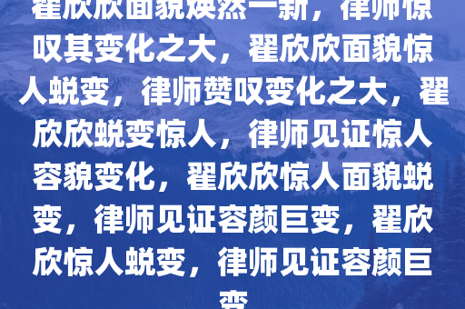 翟欣欣面貌焕然一新，律师惊叹其变化之大，翟欣欣面貌惊人蜕变，律师赞叹变化之大，翟欣欣蜕变惊人，律师见证惊人容貌变化，翟欣欣惊人面貌蜕变，律师见证容颜巨变，翟欣欣惊人蜕变，律师见证容颜巨变
