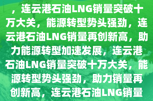 连云港石油LNG销量突破十万大关，能源转型展现强劲势头，连云港石油LNG销量突破十万大关，能源转型势头强劲，连云港石油LNG销量再创新高，助力能源转型加速发展，连云港石油LNG销量突破十万大关，能源转型势头强劲，助力销量再创新高，连云港石油LNG销量突破十万大关，推动能源转型加速发展