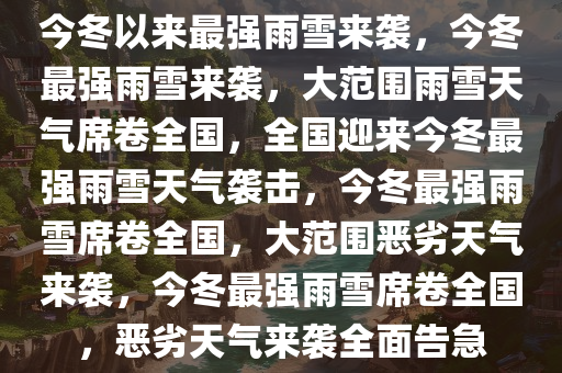 今冬以来最强雨雪来袭，今冬最强雨雪来袭，大范围雨雪天气席卷全国，全国迎来今冬最强雨雪天气袭击，今冬最强雨雪席卷全国，大范围恶劣天气来袭，今冬最强雨雪席卷全国，恶劣天气来袭全面告急