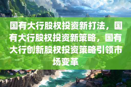 国有大行股权投资新打法，国有大行股权投资新策略，国有大行创新股权投资策略引领市场变革