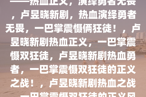 卢昱晓新剧，一巴掌打俩狂徒——热血正义，演绎勇者无畏，卢昱晓新剧，热血演绎勇者无畏，一巴掌震慑俩狂徒！，卢昱晓新剧热血正义，一巴掌震慑双狂徒，卢昱晓新剧热血勇者，一巴掌震慑双狂徒的正义之战！，卢昱晓新剧热血之战，一巴掌震慑双狂徒的正义风暴