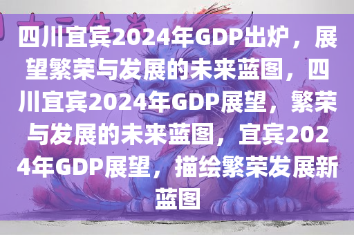 四川宜宾2024年GDP出炉，展望繁荣与发展的未来蓝图，四川宜宾2024年GDP展望，繁荣与发展的未来蓝图，宜宾2024年GDP展望，描绘繁荣发展新蓝图