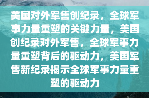 美国对外军售创纪录，全球军事力量重塑的关键力量，美国创纪录对外军售，全球军事力量重塑背后的驱动力，美国军售新纪录揭示全球军事力量重塑的驱动力
