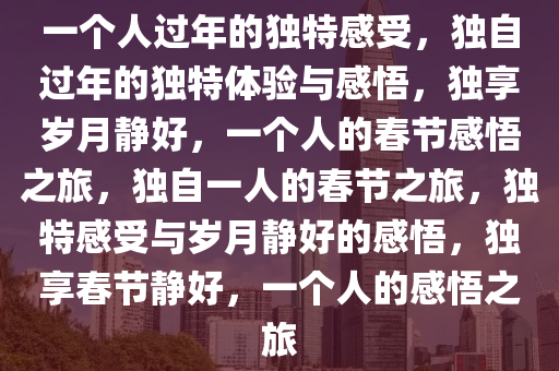 一个人过年的独特感受，独自过年的独特体验与感悟，独享岁月静好，一个人的春节感悟之旅，独自一人的春节之旅，独特感受与岁月静好的感悟，独享春节静好，一个人的感悟之旅