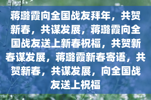 蒋璐霞向全国战友拜年，共贺新春，共谋发展，蒋璐霞向全国战友送上新春祝福，共贺新春谋发展，蒋璐霞新春寄语，共贺新春，共谋发展，向全国战友送上祝福