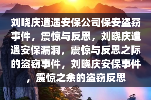 刘晓庆遭遇安保公司保安盗窃事件，震惊与反思，刘晓庆遭遇安保漏洞，震惊与反思之际的盗窃事件，刘晓庆安保事件，震惊之余的盗窃反思