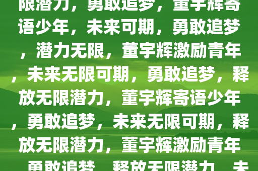 董宇辉寄语少年未来可期，无限潜力，勇敢追梦，董宇辉寄语少年，未来可期，勇敢追梦，潜力无限，董宇辉激励青年，未来无限可期，勇敢追梦，释放无限潜力，董宇辉寄语少年，勇敢追梦，未来无限可期，释放无限潜力，董宇辉激励青年，勇敢追梦，释放无限潜力，未来无限可期