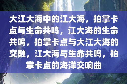 大江大海中的江大海，拍掌卡点与生命共鸣，江大海的生命共鸣，拍掌卡点与大江大海的交融，江大海与生命共鸣，拍掌卡点的海洋交响曲