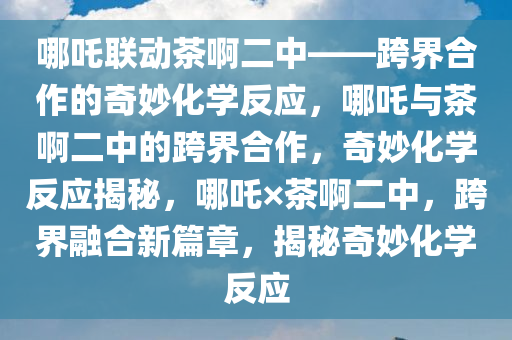 哪吒联动茶啊二中——跨界合作的奇妙化学反应，哪吒与茶啊二中的跨界合作，奇妙化学反应揭秘，哪吒×茶啊二中，跨界融合新篇章，揭秘奇妙化学反应