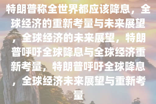 特朗普称全世界都应该降息，全球经济的重新考量与未来展望，全球经济的未来展望，特朗普呼吁全球降息与全球经济重新考量，特朗普呼吁全球降息，全球经济未来展望与重新考量
