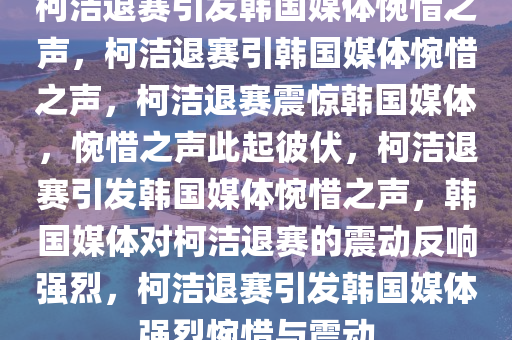 柯洁退赛引发韩国媒体惋惜之声，柯洁退赛引韩国媒体惋惜之声，柯洁退赛震惊韩国媒体，惋惜之声此起彼伏，柯洁退赛引发韩国媒体惋惜之声，韩国媒体对柯洁退赛的震动反响强烈，柯洁退赛引发韩国媒体强烈惋惜与震动
