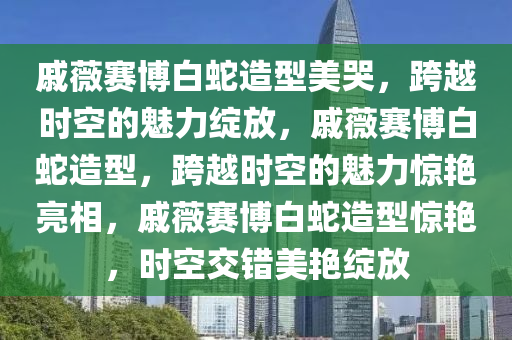 戚薇赛博白蛇造型美哭，跨越时空的魅力绽放，戚薇赛博白蛇造型，跨越时空的魅力惊艳亮相，戚薇赛博白蛇造型惊艳，时空交错美艳绽放