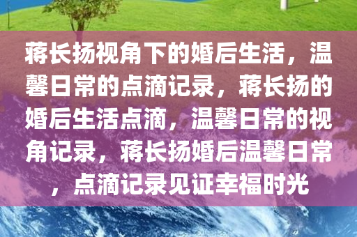 蒋长扬视角下的婚后生活，温馨日常的点滴记录，蒋长扬的婚后生活点滴，温馨日常的视角记录，蒋长扬婚后温馨日常，点滴记录见证幸福时光
