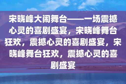 宋晓峰大闹舞台——一场震撼心灵的喜剧盛宴，宋晓峰舞台狂欢，震撼心灵的喜剧盛宴，宋晓峰舞台狂欢，震撼心灵的喜剧盛宴
