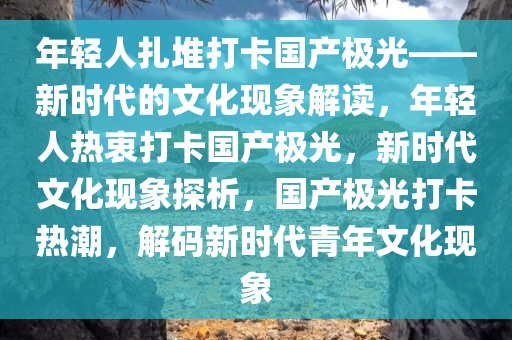 年轻人扎堆打卡国产极光——新时代的文化现象解读，年轻人热衷打卡国产极光，新时代文化现象探析，国产极光打卡热潮，解码新时代青年文化现象