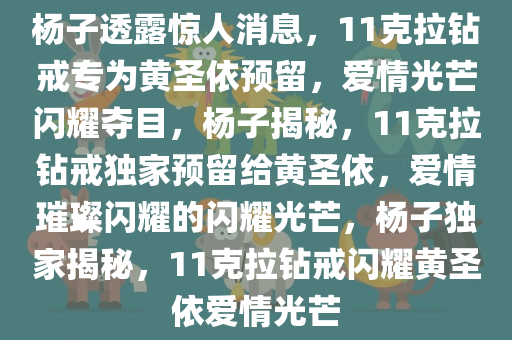 杨子透露惊人消息，11克拉钻戒专为黄圣依预留，爱情光芒闪耀夺目，杨子揭秘，11克拉钻戒独家预留给黄圣依，爱情璀璨闪耀的闪耀光芒，杨子独家揭秘，11克拉钻戒闪耀黄圣依爱情光芒