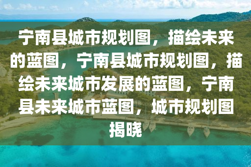 宁南县城市规划图，描绘未来的蓝图，宁南县城市规划图，描绘未来城市发展的蓝图，宁南县未来城市蓝图，城市规划图揭晓