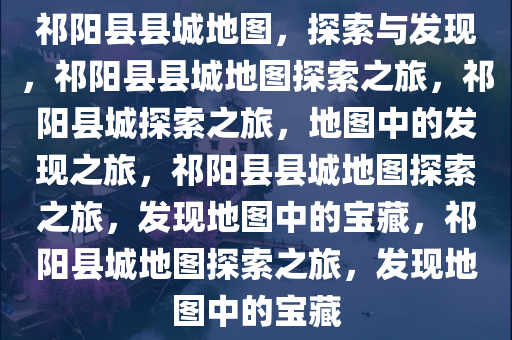 祁阳县县城地图，探索与发现，祁阳县县城地图探索之旅，祁阳县城探索之旅，地图中的发现之旅，祁阳县县城地图探索之旅，发现地图中的宝藏，祁阳县城地图探索之旅，发现地图中的宝藏