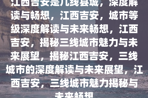 江西吉安是几线县城，深度解读与畅想，江西吉安，城市等级深度解读与未来畅想，江西吉安，揭秘三线城市魅力与未来展望，揭秘江西吉安，三线城市的深度解读与未来展望，江西吉安，三线城市魅力揭秘与未来畅想