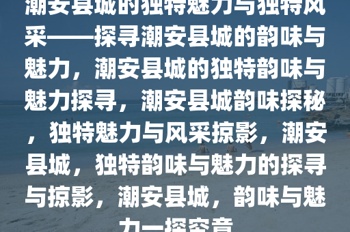 潮安县城的独特魅力与独特风采——探寻潮安县城的韵味与魅力，潮安县城的独特韵味与魅力探寻，潮安县城韵味探秘，独特魅力与风采掠影，潮安县城，独特韵味与魅力的探寻与掠影，潮安县城，韵味与魅力一探究竟