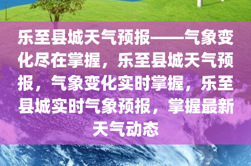乐至县城天气预报——气象变化尽在掌握，乐至县城天气预报，气象变化实时掌握，乐至县城实时气象预报，掌握最新天气动态