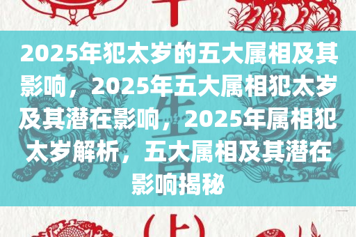 2025年犯太岁的五大属相及其影响，2025年五大属相犯太岁及其潜在影响，2025年属相犯太岁解析，五大属相及其潜在影响揭秘