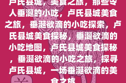 卢氏县城，美食之旅，那些令人垂涎的小吃，卢氏县城美食之旅，垂涎欲滴的小吃探索，卢氏县城美食探秘，垂涎欲滴的小吃地图，卢氏县城美食探秘，垂涎欲滴的小吃之旅，探寻卢氏县城，一场垂涎欲滴的美食之旅