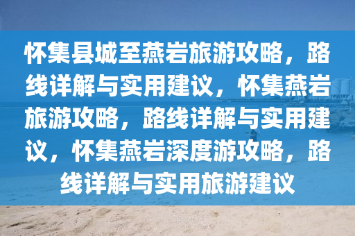 怀集县城至燕岩旅游攻略，路线详解与实用建议，怀集燕岩旅游攻略，路线详解与实用建议，怀集燕岩深度游攻略，路线详解与实用旅游建议