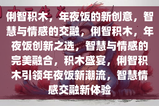 俐智积木，年夜饭的新创意，智慧与情感的交融，俐智积木，年夜饭创新之选，智慧与情感的完美融合，积木盛宴，俐智积木引领年夜饭新潮流，智慧情感交融新体验