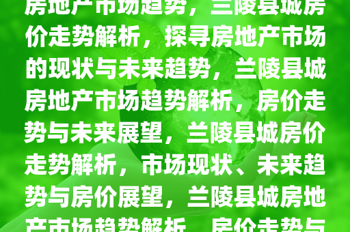 兰陵县城房价概览，探寻当地房地产市场趋势，兰陵县城房价走势解析，探寻房地产市场的现状与未来趋势，兰陵县城房地产市场趋势解析，房价走势与未来展望，兰陵县城房价走势解析，市场现状、未来趋势与房价展望，兰陵县城房地产市场趋势解析，房价走势与未来展望