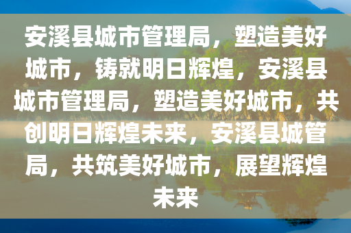 安溪县城市管理局，塑造美好城市，铸就明日辉煌，安溪县城市管理局，塑造美好城市，共创明日辉煌未来，安溪县城管局，共筑美好城市，展望辉煌未来
