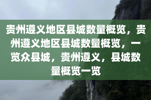 贵州遵义地区县城数量概览，贵州遵义地区县城数量概览，一览众县城，贵州遵义，县城数量概览一览