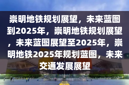崇明地铁规划展望，未来蓝图到2025年，崇明地铁规划展望，未来蓝图展望至2025年，崇明地铁2025年规划蓝图，未来交通发展展望