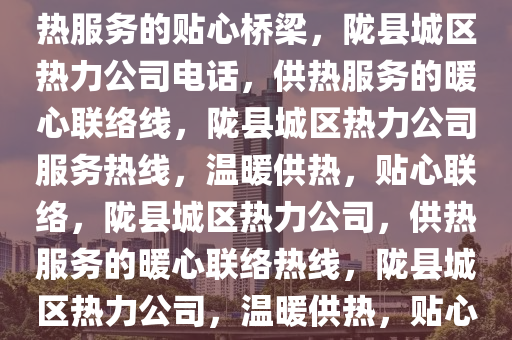 陇县城区热力公司电话——供热服务的贴心桥梁，陇县城区热力公司电话，供热服务的暖心联络线，陇县城区热力公司服务热线，温暖供热，贴心联络，陇县城区热力公司，供热服务的暖心联络热线，陇县城区热力公司，温暖供热，贴心服务热线联络桥梁