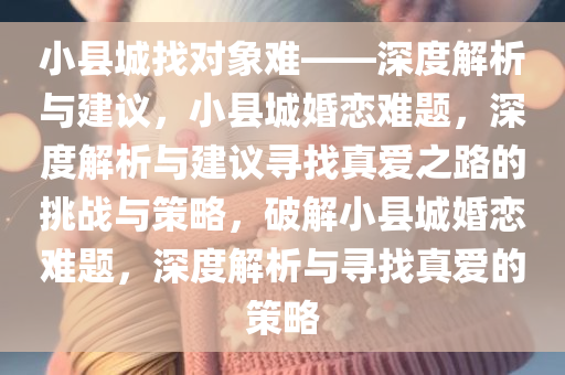 小县城找对象难——深度解析与建议，小县城婚恋难题，深度解析与建议寻找真爱之路的挑战与策略，破解小县城婚恋难题，深度解析与寻找真爱的策略
