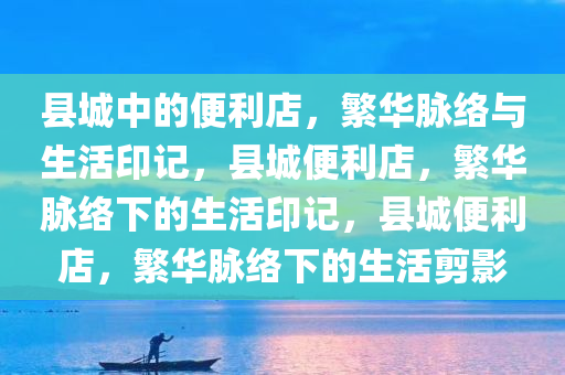 县城中的便利店，繁华脉络与生活印记，县城便利店，繁华脉络下的生活印记，县城便利店，繁华脉络下的生活剪影