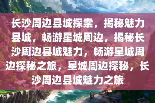长沙周边县城探索，揭秘魅力县城，畅游星城周边，揭秘长沙周边县城魅力，畅游星城周边探秘之旅，星城周边探秘，长沙周边县城魅力之旅