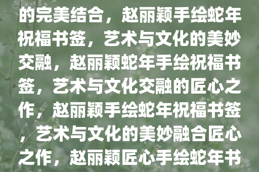 赵丽颖手绘蛇年祝福书签——独特艺术魅力与深邃文化内涵的完美结合，赵丽颖手绘蛇年祝福书签，艺术与文化的美妙交融，赵丽颖蛇年手绘祝福书签，艺术与文化交融的匠心之作，赵丽颖手绘蛇年祝福书签，艺术与文化的美妙融合匠心之作，赵丽颖匠心手绘蛇年书签，艺术与文化交融的祝福之美