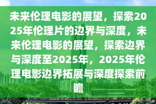 未来伦理电影的展望，探索2025年伦理片的边界与深度，未来伦理电影的展望，探索边界与深度至2025年，2025年伦理电影边界拓展与深度探索前瞻
