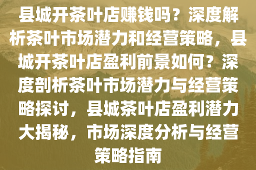 县城开茶叶店赚钱吗？深度解析茶叶市场潜力和经营策略，县城开茶叶店盈利前景如何？深度剖析茶叶市场潜力与经营策略探讨，县城茶叶店盈利潜力大揭秘，市场深度分析与经营策略指南