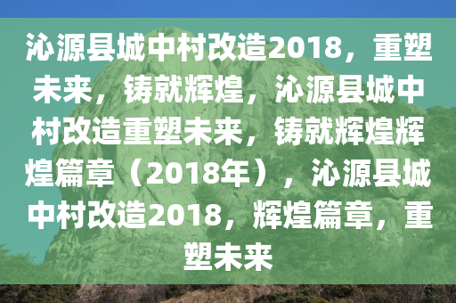 沁源县城中村改造2018，重塑未来，铸就辉煌，沁源县城中村改造重塑未来，铸就辉煌辉煌篇章（2018年），沁源县城中村改造2018，辉煌篇章，重塑未来