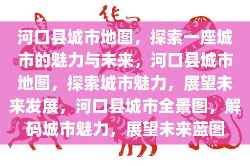 河口县城市地图，探索一座城市的魅力与未来，河口县城市地图，探索城市魅力，展望未来发展，河口县城市全景图，解码城市魅力，展望未来蓝图