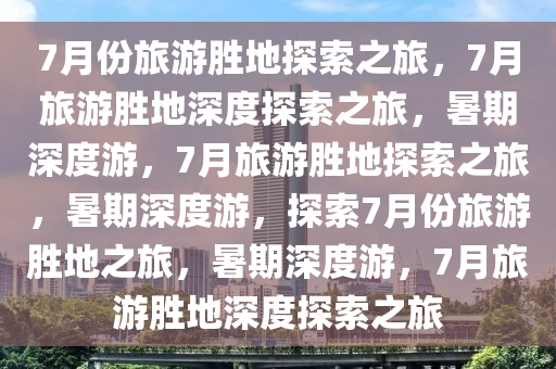 7月份旅游胜地探索之旅，7月旅游胜地深度探索之旅，暑期深度游，7月旅游胜地探索之旅，暑期深度游，探索7月份旅游胜地之旅，暑期深度游，7月旅游胜地深度探索之旅