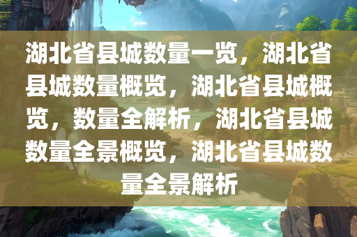 湖北省县城数量一览，湖北省县城数量概览，湖北省县城概览，数量全解析，湖北省县城数量全景概览，湖北省县城数量全景解析