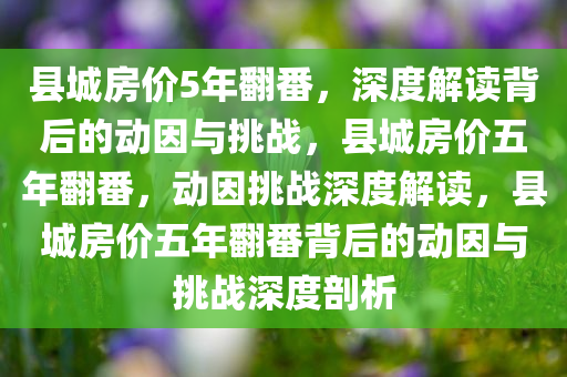 县城房价5年翻番，深度解读背后的动因与挑战，县城房价五年翻番，动因挑战深度解读，县城房价五年翻番背后的动因与挑战深度剖析