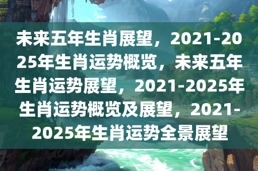 未来五年生肖展望，2021-2025年生肖运势概览，未来五年生肖运势展望，2021-2025年生肖运势概览及展望，2021-2025年生肖运势全景展望