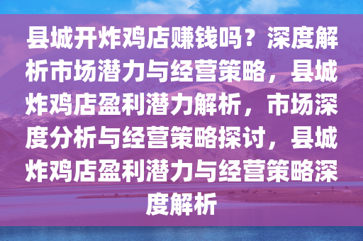 县城开炸鸡店赚钱吗？深度解析市场潜力与经营策略，县城炸鸡店盈利潜力解析，市场深度分析与经营策略探讨，县城炸鸡店盈利潜力与经营策略深度解析