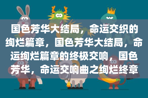 国色芳华大结局，命运交织的绚烂篇章，国色芳华大结局，命运绚烂篇章的终极交响，国色芳华，命运交响曲之绚烂终章