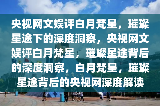 央视网文娱评白月梵星，璀璨星途下的深度洞察，央视网文娱评白月梵星，璀璨星途背后的深度洞察，白月梵星，璀璨星途背后的央视网深度解读