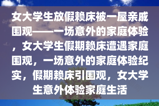 女大学生放假赖床被一屋亲戚围观——一场意外的家庭体验，女大学生假期赖床遭遇家庭围观，一场意外的家庭体验纪实，假期赖床引围观，女大学生意外体验家庭生活